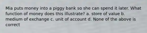 Mia puts money into a piggy bank so she can spend it later. What function of money does this illustrate? a. store of value b. medium of exchange c. unit of account d. None of the above is correct