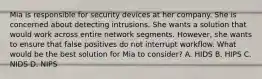 Mia is responsible for security devices at her company. She is concerned about detecting intrusions. She wants a solution that would work across entire network segments. However, she wants to ensure that false positives do not interrupt workflow. What would be the best solution for Mia to consider? A. HIDS B. HIPS C. NIDS D. NIPS