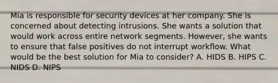 Mia is responsible for security devices at her company. She is concerned about detecting intrusions. She wants a solution that would work across entire network segments. However, she wants to ensure that false positives do not interrupt workflow. What would be the best solution for Mia to consider? A. HIDS B. HIPS C. NIDS D. NIPS