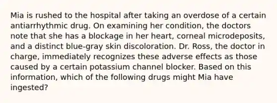 Mia is rushed to the hospital after taking an overdose of a certain antiarrhythmic drug. On examining her condition, the doctors note that she has a blockage in her heart, corneal microdeposits, and a distinct blue-gray skin discoloration. Dr. Ross, the doctor in charge, immediately recognizes these adverse effects as those caused by a certain potassium channel blocker. Based on this information, which of the following drugs might Mia have ingested?