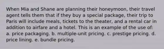 When Mia and Shane are planning their honeymoon, their travel agent tells them that if they buy a special package, their trip to Paris will include meals, tickets to the theater, and a rental car in addition to airfare and a hotel. This is an example of the use of: a. price packaging. b. multiple-unit pricing. c. prestige pricing. d. price lining. e. bundle pricing.