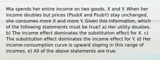 Mia spends her entire income on two goods, X and Y. When her income doubles but prices (PsubX and PsubY) stay unchanged, she consumes more X and more Y. Given this information, which of the following statements must be true? a) Her utility doubles. b) The income effect dominates the substitution effect for X. c) The substitution effect dominates the income effect for Y. d) Her income-consumption curve is upward sloping in this range of incomes. e) All of the above statements are true.