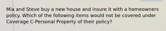 Mia and Steve buy a new house and insure it with a homeowners policy. Which of the following items would not be covered under Coverage C-Personal Property of their policy?