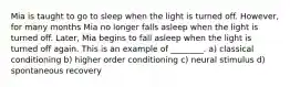 Mia is taught to go to sleep when the light is turned off. However, for many months Mia no longer falls asleep when the light is turned off. Later, Mia begins to fall asleep when the light is turned off again. This is an example of ________. a) classical conditioning b) higher order conditioning c) neural stimulus d) spontaneous recovery