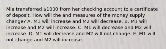 Mia transferred 1000 from her checking account to a certificate of deposit. How will the and measures of the money supply change? A. M1 will increase and M2 will decrease. B. M1 will increase and M2 will increase. C. M1 will decrease and M2 will increase. D. M1 will decrease and M2 will not change. E. M1 will not change and M2 will increase.