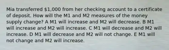 Mia transferred 1,000 from her checking account to a certificate of deposit. How will the M1 and M2 measures of the money supply change? A M1 will increase and M2 will decrease. B M1 will increase and M2 will increase. C M1 will decrease and M2 will increase. D M1 will decrease and M2 will not change. E M1 will not change and M2 will increase.