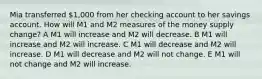 Mia transferred 1,000 from her checking account to her savings account. How will M1 and M2 measures of the money supply change? A M1 will increase and M2 will decrease. B M1 will increase and M2 will increase. C M1 will decrease and M2 will increase. D M1 will decrease and M2 will not change. E M1 will not change and M2 will increase.