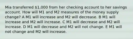 Mia transferred 1,000 from her checking account to her savings account. How will M1 and M2 measures of the money supply change? A M1 will increase and M2 will decrease. B M1 will increase and M2 will increase. C M1 will decrease and M2 will increase. D M1 will decrease and M2 will not change. E M1 will not change and M2 will increase.