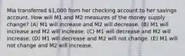 Mia transferred 1,000 from her checking account to her savings account. How will M1 and M2 measures of the money supply change? (A) M1 will increase and M2 will decrease. (B) M1 will increase and M2 will increase. (C) M1 will decrease and M2 will increase. (D) M1 will decrease and M2 will not change. (E) M1 will not change and M2 will increase.