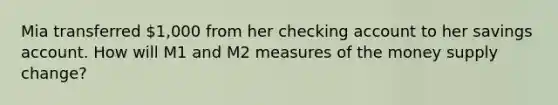 Mia transferred 1,000 from her checking account to her savings account. How will M1 and M2 measures of the money supply change?