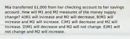 Mia transferred 1,000 from her checking account to her savings account. How will M1 and M2 measures of the money supply change? A)M1 will increase and M2 will decrease. B)M1 will increase and M2 will increase. C)M1 will decrease and M2 will increase. D)M1 will decrease and M2 will not change. E)M1 will not change and M2 will increase.