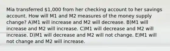 Mia transferred 1,000 from her checking account to her savings account. How will M1 and M2 measures of the money supply change? A)M1 will increase and M2 will decrease. B)M1 will increase and M2 will increase. C)M1 will decrease and M2 will increase. D)M1 will decrease and M2 will not change. E)M1 will not change and M2 will increase.