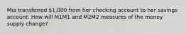 Mia transferred 1,000 from her checking account to her savings account. How will M1M1 and M2M2 measures of the money supply change?