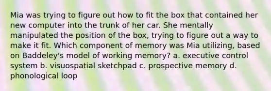 Mia was trying to figure out how to fit the box that contained her new computer into the trunk of her car. She mentally manipulated the position of the box, trying to figure out a way to make it fit. Which component of memory was Mia utilizing, based on Baddeley's model of working memory? a. executive control system b. visuospatial sketchpad c. prospective memory d. phonological loop