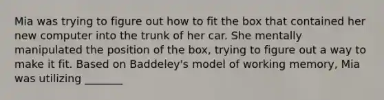 Mia was trying to figure out how to fit the box that contained her new computer into the trunk of her car. She mentally manipulated the position of the box, trying to figure out a way to make it fit. Based on Baddeley's model of working memory, Mia was utilizing _______