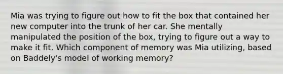 Mia was trying to figure out how to fit the box that contained her new computer into the trunk of her car. She mentally manipulated the position of the box, trying to figure out a way to make it fit. Which component of memory was Mia utilizing, based on Baddely's model of working memory?