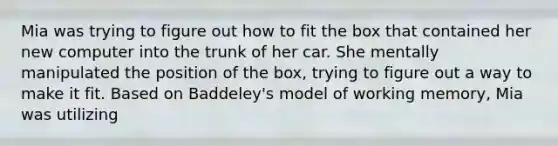 Mia was trying to figure out how to fit the box that contained her new computer into the trunk of her car. She mentally manipulated the position of the box, trying to figure out a way to make it fit. Based on Baddeley's model of working memory, Mia was utilizing​