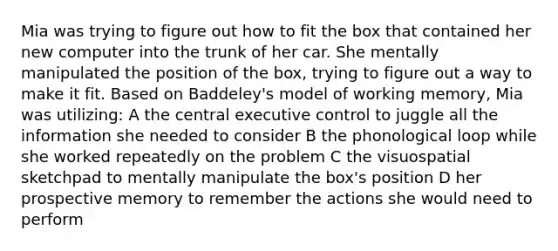 Mia was trying to figure out how to fit the box that contained her new computer into the trunk of her car. She mentally manipulated the position of the box, trying to figure out a way to make it fit. Based on Baddeley's model of working memory, Mia was utilizing: A the central executive control to juggle all the information she needed to consider B the phonological loop while she worked repeatedly on the problem C the visuospatial sketchpad to mentally manipulate the box's position D her prospective memory to remember the actions she would need to perform