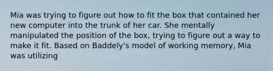 Mia was trying to figure out how to fit the box that contained her new computer into the trunk of her car. She mentally manipulated the position of the box, trying to figure out a way to make it fit. Based on Baddely's model of working memory, Mia was utilizing