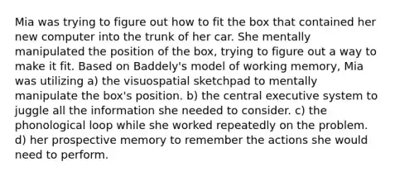 Mia was trying to figure out how to fit the box that contained her new computer into the trunk of her car. She mentally manipulated the position of the box, trying to figure out a way to make it fit. Based on Baddely's model of working memory, Mia was utilizing a) the visuospatial sketchpad to mentally manipulate the box's position. b) the central executive system to juggle all the information she needed to consider. c) the phonological loop while she worked repeatedly on the problem. d) her prospective memory to remember the actions she would need to perform.