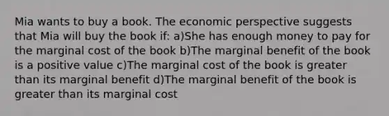 Mia wants to buy a book. The economic perspective suggests that Mia will buy the book if: a)She has enough money to pay for the marginal cost of the book b)The marginal benefit of the book is a positive value c)The marginal cost of the book is greater than its marginal benefit d)The marginal benefit of the book is greater than its marginal cost