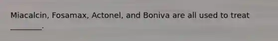 Miacalcin, Fosamax, Actonel, and Boniva are all used to treat ________.