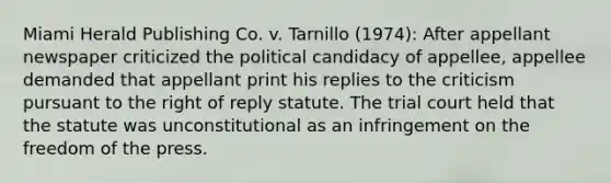 Miami Herald Publishing Co. v. Tarnillo (1974): After appellant newspaper criticized the political candidacy of appellee, appellee demanded that appellant print his replies to the criticism pursuant to the right of reply statute. The trial court held that the statute was unconstitutional as an infringement on the freedom of the press.