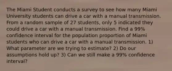 The Miami Student conducts a survey to see how many Miami University students can drive a car with a manual transmission. From a random sample of 27 students, only 5 indicated they could drive a car with a manual transmission. Find a 99% confidence interval for the population proportion of Miami students who can drive a car with a manual transmission. 1) What parameter are we trying to estimate? 2) Do our assumptions hold up? 3) Can we still make a 99% confidence interval?