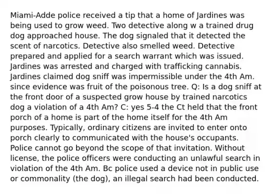 Miami-Adde police received a tip that a home of Jardines was being used to grow weed. Two detective along w a trained drug dog approached house. The dog signaled that it detected the scent of narcotics. Detective also smelled weed. Detective prepared and applied for a search warrant which was issued. Jardines was arrested and charged with trafficking cannabis. Jardines claimed dog sniff was impermissible under the 4th Am. since evidence was fruit of the poisonous tree. Q: Is a dog sniff at the front door of a suspected grow house by trained narcotics dog a violation of a 4th Am? C: yes 5-4 the Ct held that the front porch of a home is part of the home itself for the 4th Am purposes. Typically, ordinary citizens are invited to enter onto porch clearly to communicated with the house's occupants. Police cannot go beyond the scope of that invitation. Without license, the police officers were conducting an unlawful search in violation of the 4th Am. Bc police used a device not in public use or commonality (the dog), an illegal search had been conducted.