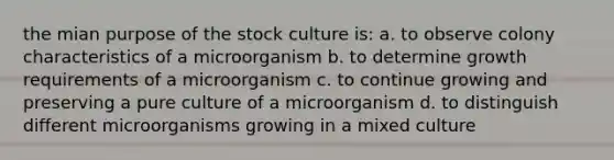 the mian purpose of the stock culture is: a. to observe colony characteristics of a microorganism b. to determine growth requirements of a microorganism c. to continue growing and preserving a pure culture of a microorganism d. to distinguish different microorganisms growing in a mixed culture