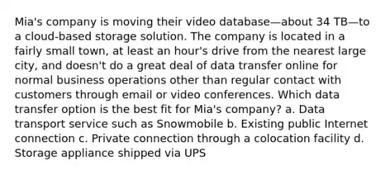 Mia's company is moving their video database—about 34 TB—to a cloud-based storage solution. The company is located in a fairly small town, at least an hour's drive from the nearest large city, and doesn't do a great deal of data transfer online for normal business operations other than regular contact with customers through email or video conferences. Which data transfer option is the best fit for Mia's company? a. Data transport service such as Snowmobile b. Existing public Internet connection c. Private connection through a colocation facility d. Storage appliance shipped via UPS