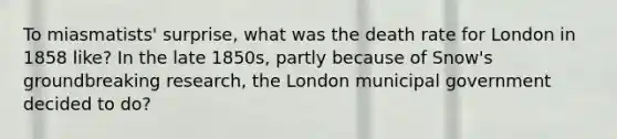 To miasmatists' surprise, what was the death rate for London in 1858 like? In the late 1850s, partly because of Snow's groundbreaking research, the London municipal government decided to do?