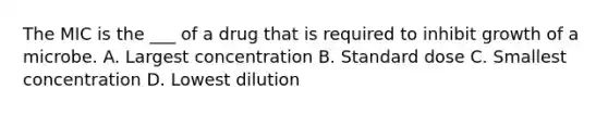 The MIC is the ___ of a drug that is required to inhibit growth of a microbe. A. Largest concentration B. Standard dose C. Smallest concentration D. Lowest dilution