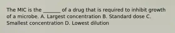 The MIC is the _______ of a drug that is required to inhibit growth of a microbe. A. Largest concentration B. Standard dose C. Smallest concentration D. Lowest dilution