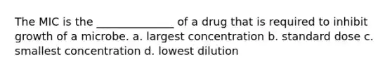 The MIC is the ______________ of a drug that is required to inhibit growth of a microbe. a. largest concentration b. standard dose c. smallest concentration d. lowest dilution