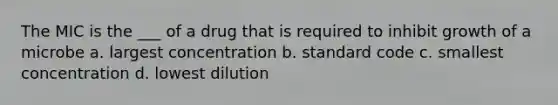The MIC is the ___ of a drug that is required to inhibit growth of a microbe a. largest concentration b. standard code c. smallest concentration d. lowest dilution