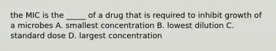 the MIC is the _____ of a drug that is required to inhibit growth of a microbes A. smallest concentration B. lowest dilution C. standard dose D. largest concentration