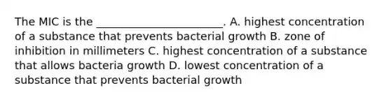 The MIC is the _______________________. A. highest concentration of a substance that prevents bacterial growth B. zone of inhibition in millimeters C. highest concentration of a substance that allows bacteria growth D. lowest concentration of a substance that prevents bacterial growth