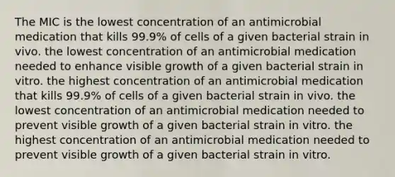 The MIC is the lowest concentration of an antimicrobial medication that kills 99.9% of cells of a given bacterial strain in vivo. the lowest concentration of an antimicrobial medication needed to enhance visible growth of a given bacterial strain in vitro. the highest concentration of an antimicrobial medication that kills 99.9% of cells of a given bacterial strain in vivo. the lowest concentration of an antimicrobial medication needed to prevent visible growth of a given bacterial strain in vitro. the highest concentration of an antimicrobial medication needed to prevent visible growth of a given bacterial strain in vitro.