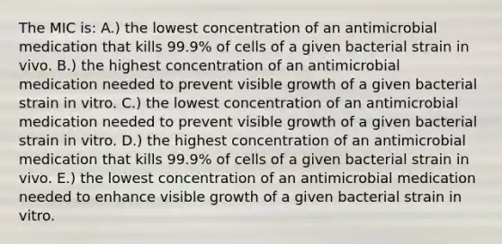 The MIC is: A.) the lowest concentration of an antimicrobial medication that kills 99.9% of cells of a given bacterial strain in vivo. B.) the highest concentration of an antimicrobial medication needed to prevent visible growth of a given bacterial strain in vitro. C.) the lowest concentration of an antimicrobial medication needed to prevent visible growth of a given bacterial strain in vitro. D.) the highest concentration of an antimicrobial medication that kills 99.9% of cells of a given bacterial strain in vivo. E.) the lowest concentration of an antimicrobial medication needed to enhance visible growth of a given bacterial strain in vitro.