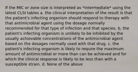 If the MIC or zone size is interpreted as *intermediate* using the latest CLSI tables a. the clinical interpretation of the result is that the patient's infecting organism should respond to therapy with that antimicrobial agent using the dosage normally recommended for that type of infection and that species. b. the patient's infecting organism is unlikely to be inhibited by the usually achievable concentrations of the antimicrobial agent based on the dosages normally used with that drug. c. the patient's infecting organism is likely to require the maximum amount of antimicrobial or more than can be achieved and for which the clinical response is likely to be less than with a susceptible strain. d. None of the above