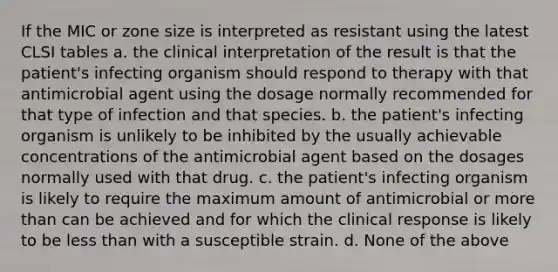 If the MIC or zone size is interpreted as resistant using the latest CLSI tables a. the clinical interpretation of the result is that the patient's infecting organism should respond to therapy with that antimicrobial agent using the dosage normally recommended for that type of infection and that species. b. the patient's infecting organism is unlikely to be inhibited by the usually achievable concentrations of the antimicrobial agent based on the dosages normally used with that drug. c. the patient's infecting organism is likely to require the maximum amount of antimicrobial or more than can be achieved and for which the clinical response is likely to be less than with a susceptible strain. d. None of the above