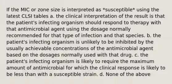 If the MIC or zone size is interpreted as *susceptible* using the latest CLSI tables a. the clinical interpretation of the result is that the patient's infecting organism should respond to therapy with that antimicrobial agent using the dosage normally recommended for that type of infection and that species. b. the patient's infecting organism is unlikely to be inhibited by the usually achievable concentrations of the antimicrobial agent based on the dosages normally used with that drug. c. the patient's infecting organism is likely to require the maximum amount of antimicrobial for which the clinical response is likely to be less than with a susceptible strain. d. None of the above