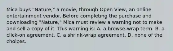 Mica buys "Nature," a movie, through Open View, an online entertainment vendor. Before completing the purchase and downloading "Nature," Mica must review a warning not to make and sell a copy of it. This warning is: A. a browse-wrap term. B. a click-on agreement. C. a shrink-wrap agreement. D. none of the choices.