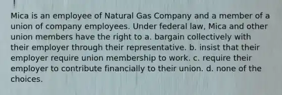 Mica is an employee of Natural Gas Company and a member of a union of company employees. Under federal law, Mica and other union members have the right to a. bargain collectively with their employer through their representative. b. insist that their employer require union membership to work. c. require their employer to contribute financially to their union. d. none of the choices.