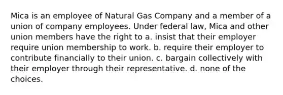 Mica is an employee of Natural Gas Company and a member of a union of company employees. Under federal law, Mica and other union members have the right to a. insist that their employer require union membership to work. b. require their employer to contribute financially to their union. c. bargain collectively with their employer through their representative. d. none of the choices.