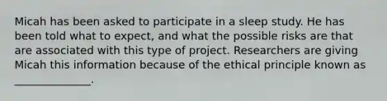 Micah has been asked to participate in a sleep study. He has been told what to expect, and what the possible risks are that are associated with this type of project. Researchers are giving Micah this information because of the ethical principle known as ______________.