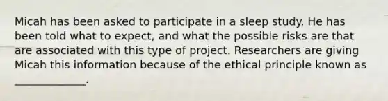 Micah has been asked to participate in a sleep study. He has been told what to expect, and what the possible risks are that are associated with this type of project. Researchers are giving Micah this information because of the ethical principle known as _____________.