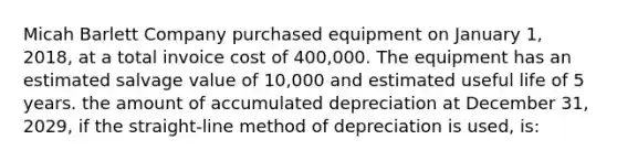 Micah Barlett Company purchased equipment on January 1, 2018, at a total invoice cost of 400,000. The equipment has an estimated salvage value of 10,000 and estimated useful life of 5 years. the amount of accumulated depreciation at December 31, 2029, if the straight-line method of depreciation is used, is: