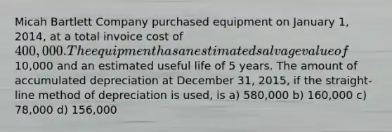 Micah Bartlett Company purchased equipment on January 1, 2014, at a total invoice cost of 400,000. The equipment has an estimated salvage value of10,000 and an estimated useful life of 5 years. The amount of accumulated depreciation at December 31, 2015, if the straight-line method of depreciation is used, is a) 580,000 b) 160,000 c) 78,000 d) 156,000